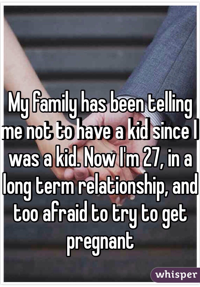 My family has been telling me not to have a kid since I was a kid. Now I'm 27, in a long term relationship, and too afraid to try to get pregnant 
