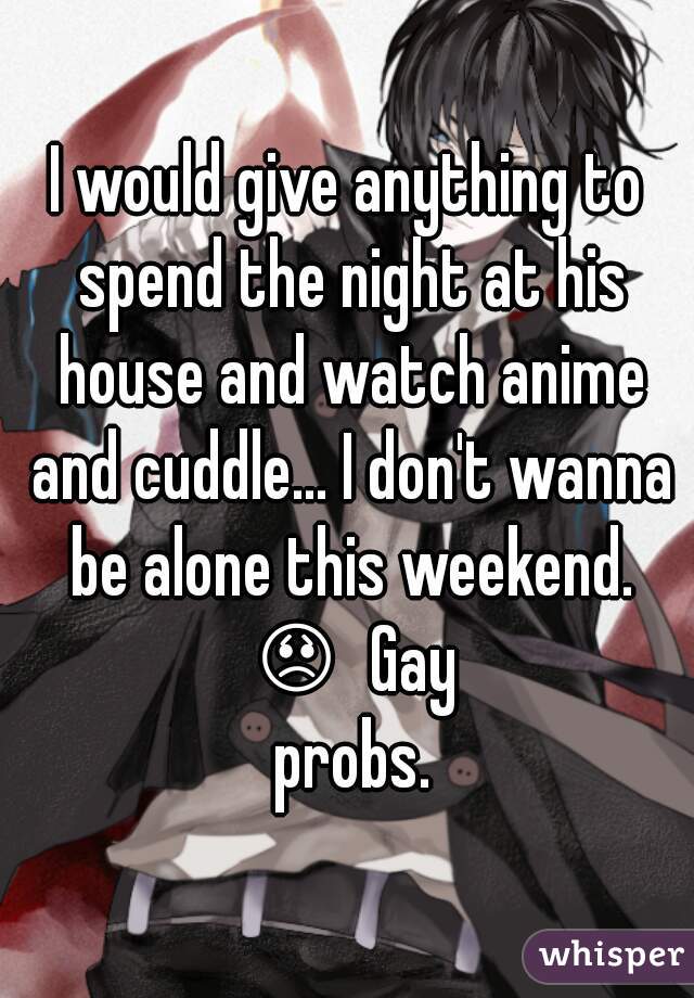 I would give anything to spend the night at his house and watch anime and cuddle... I don't wanna be alone this weekend. ðŸ˜ž  Gay probs.