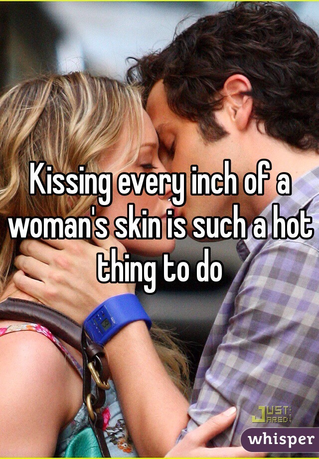 Kissing every inch of a woman's skin is such a hot thing to do 