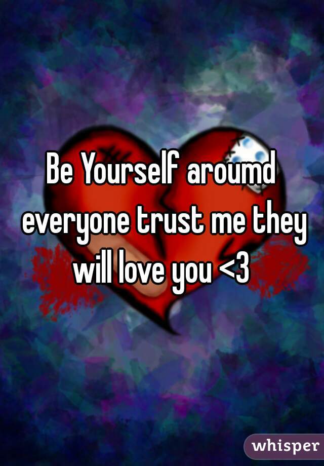 Be Yourself aroumd everyone trust me they will love you <3 