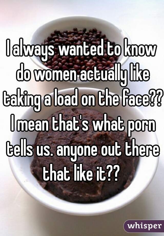 I always wanted to know do women actually like taking a load on the face?? I mean that's what porn tells us. anyone out there that like it?? 