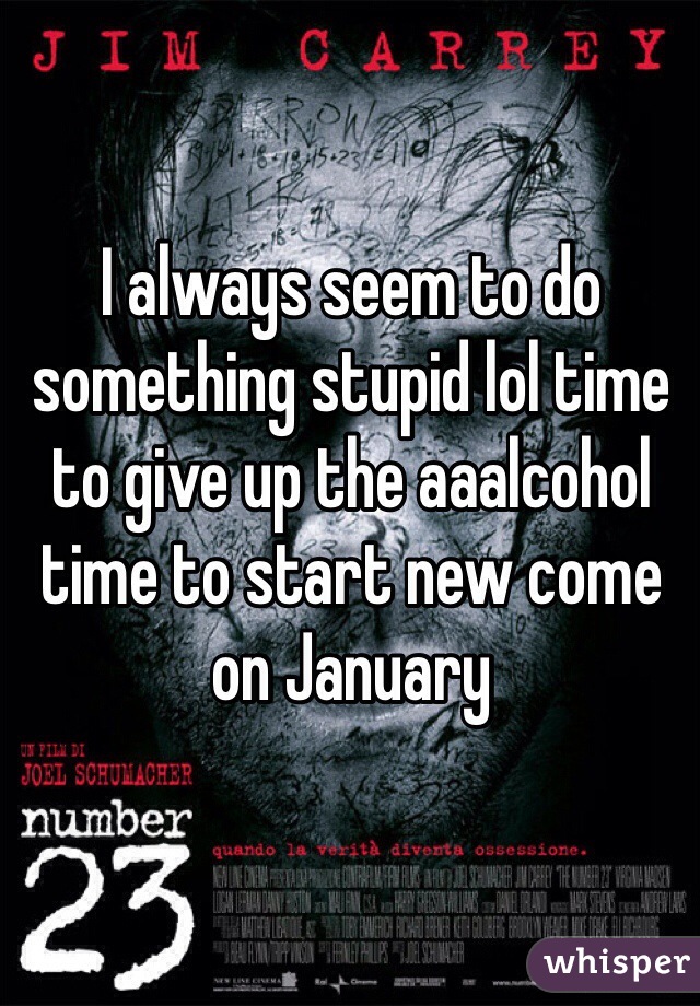 I always seem to do something stupid lol time to give up the aaalcohol time to start new come on January 