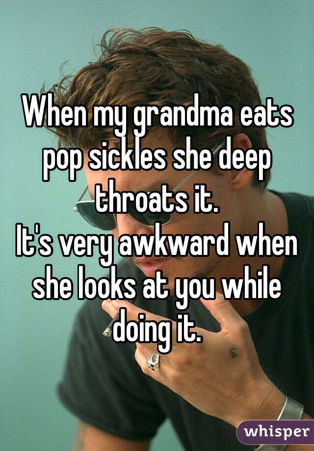 When my grandma eats pop sickles she deep throats it.
It's very awkward when she looks at you while doing it. 