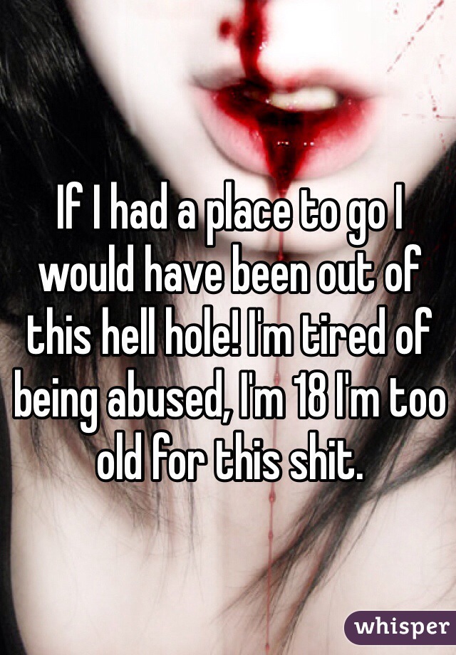If I had a place to go I would have been out of this hell hole! I'm tired of being abused, I'm 18 I'm too old for this shit.