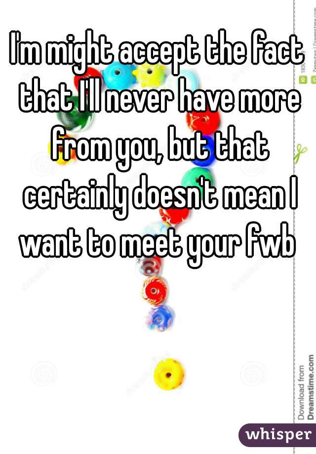 I'm might accept the fact that I'll never have more from you, but that certainly doesn't mean I want to meet your fwb 