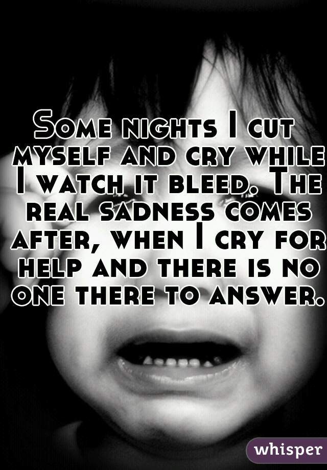 Some nights I cut myself and cry while I watch it bleed. The real sadness comes after, when I cry for help and there is no one there to answer. 