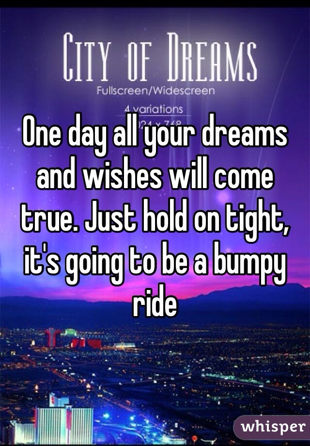 One day all your dreams and wishes will come true. Just hold on tight, it's going to be a bumpy ride