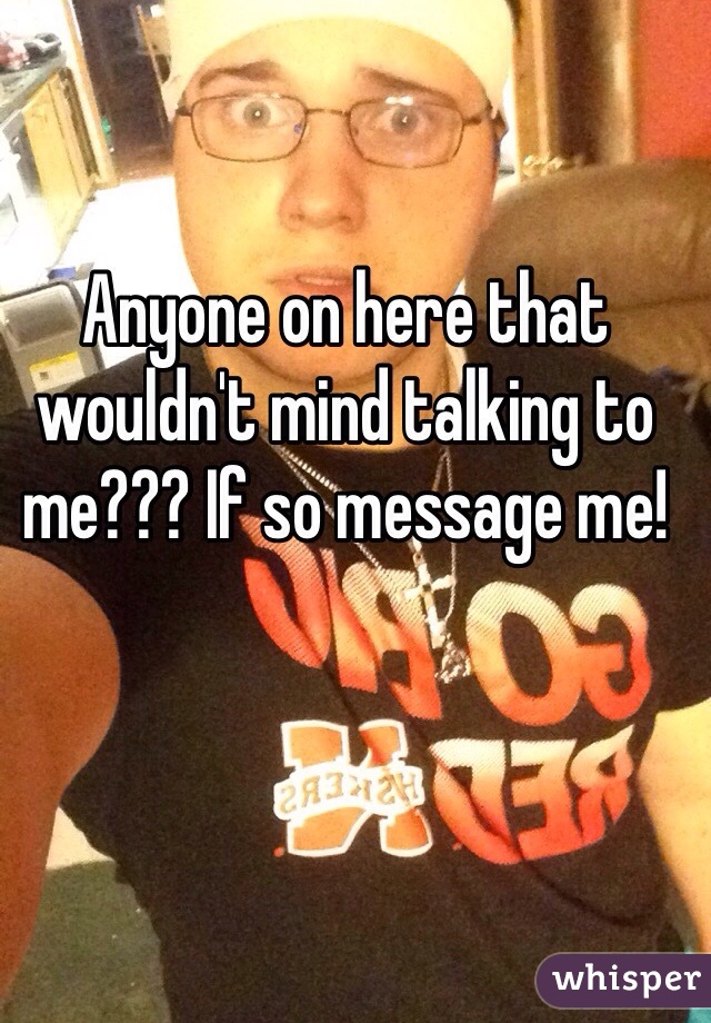 Anyone on here that wouldn't mind talking to me??? If so message me!