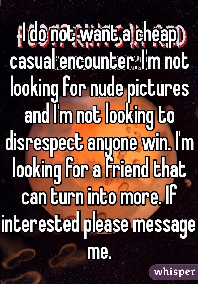 I do not want a cheap casual encounter. I'm not looking for nude pictures and I'm not looking to disrespect anyone win. I'm looking for a friend that can turn into more. If interested please message me. 