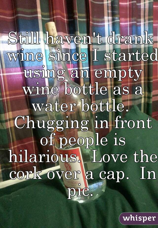 Still haven't drank wine since I started using an empty wine bottle as a water bottle.  Chugging in front of people is hilarious.  Love the cork over a cap.  In pic. 