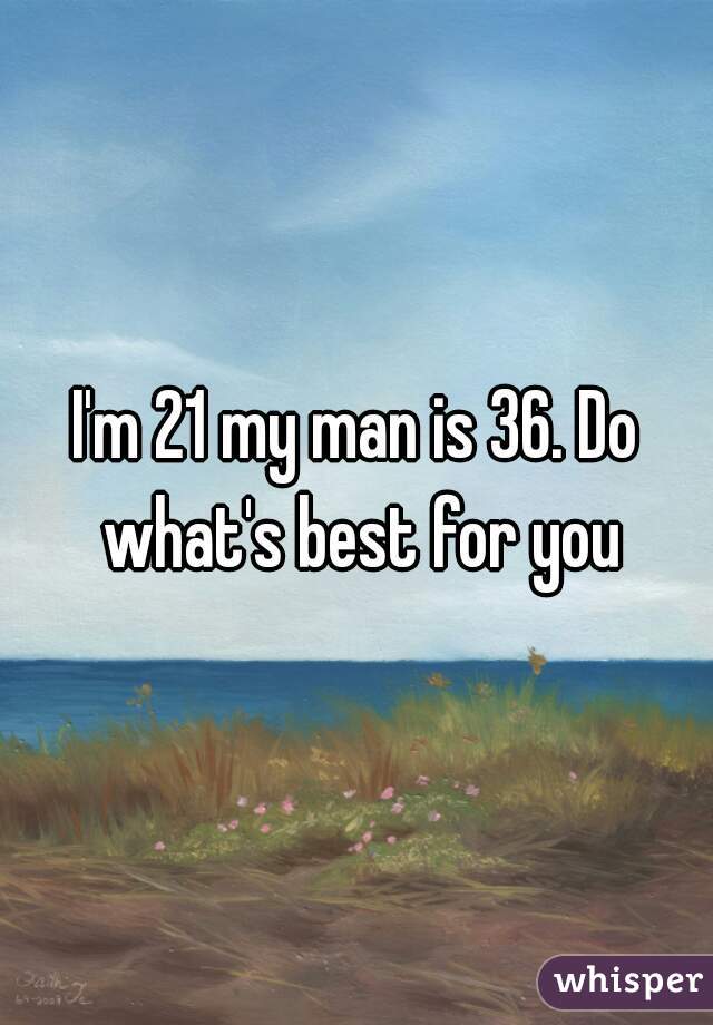 I'm 21 my man is 36. Do what's best for you
