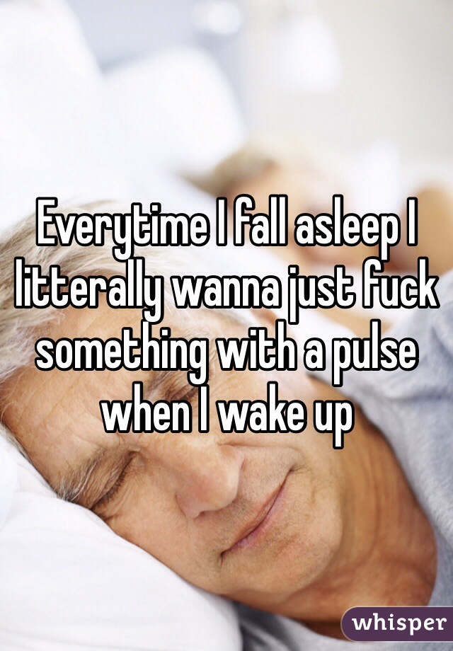 Everytime I fall asleep I litterally wanna just fuck something with a pulse when I wake up