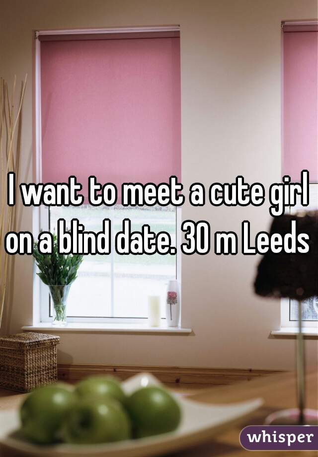 I want to meet a cute girl on a blind date. 30 m Leeds 
