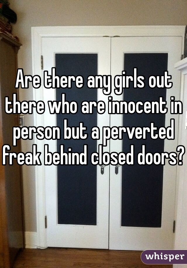 Are there any girls out there who are innocent in person but a perverted freak behind closed doors?