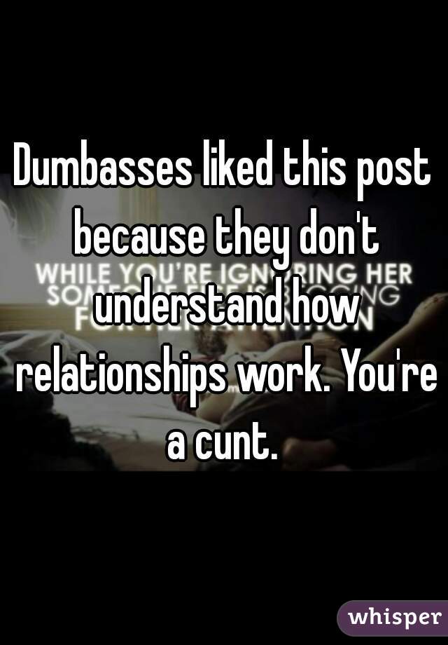 Dumbasses liked this post because they don't understand how relationships work. You're a cunt. 
