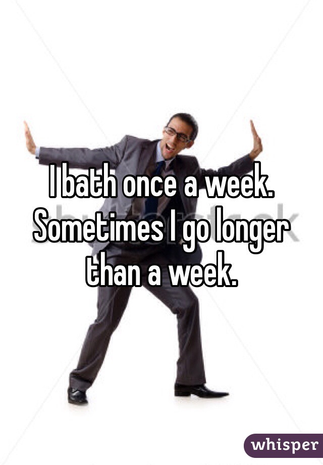I bath once a week. Sometimes I go longer than a week. 