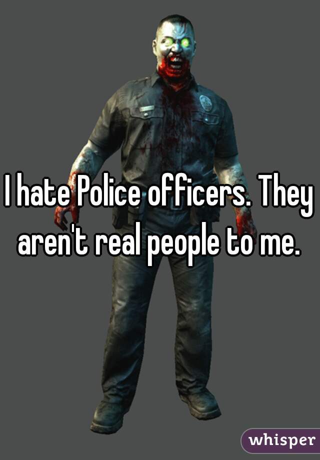 I hate Police officers. They aren't real people to me. 