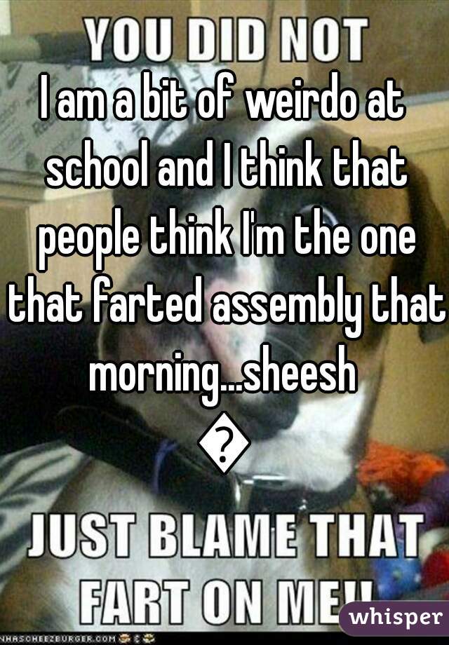 I am a bit of weirdo at school and I think that people think I'm the one that farted assembly that morning...sheesh 
😒