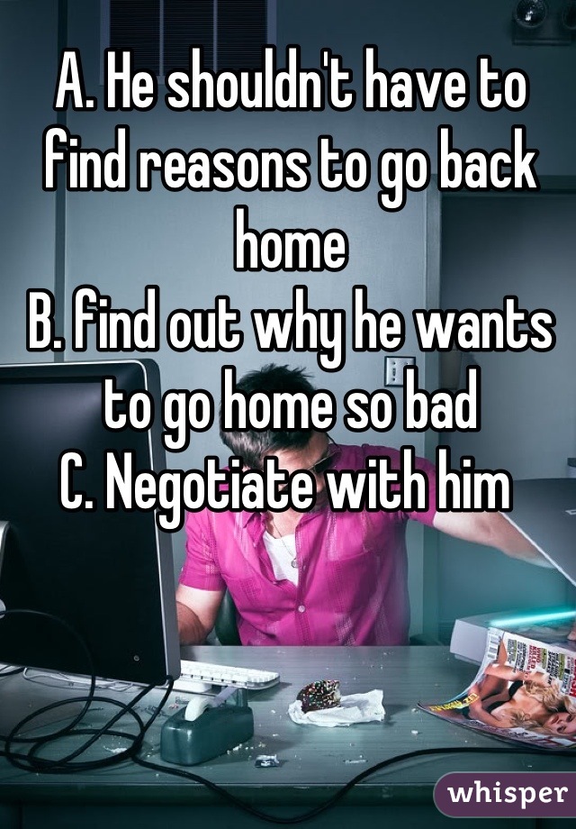 A. He shouldn't have to find reasons to go back home
B. find out why he wants to go home so bad
C. Negotiate with him 