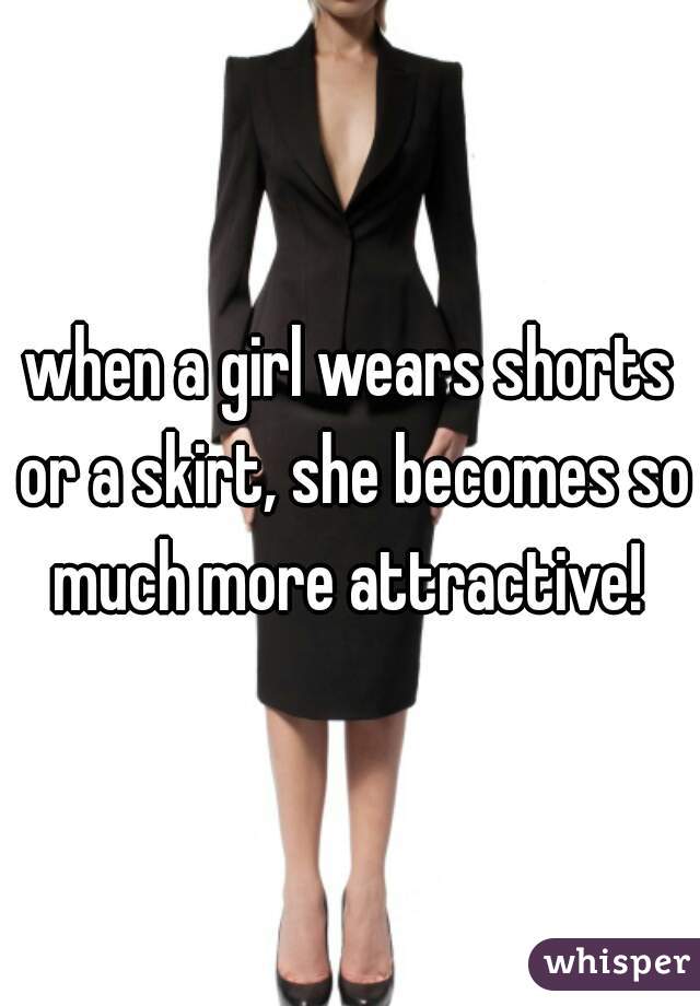 when a girl wears shorts or a skirt, she becomes so much more attractive! 