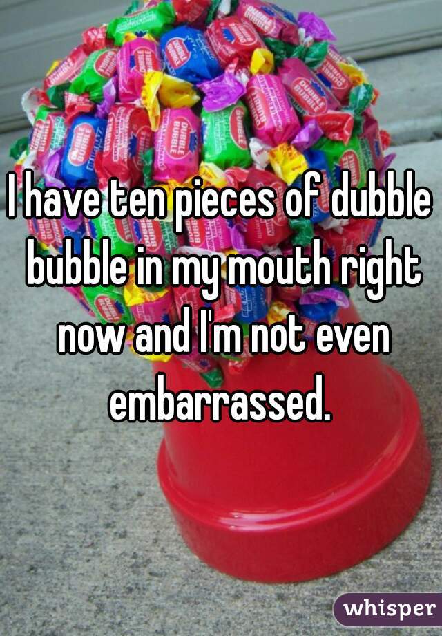 I have ten pieces of dubble bubble in my mouth right now and I'm not even embarrassed. 