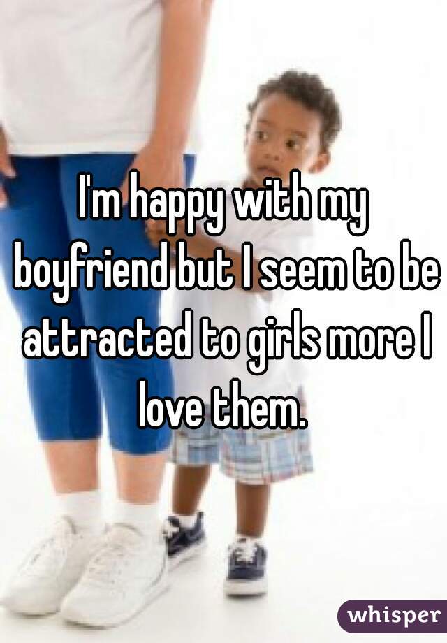 I'm happy with my boyfriend but I seem to be attracted to girls more I love them. 