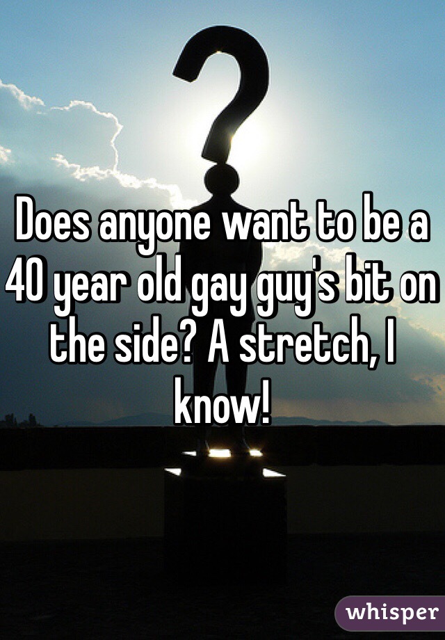 Does anyone want to be a 40 year old gay guy's bit on the side? A stretch, I know! 