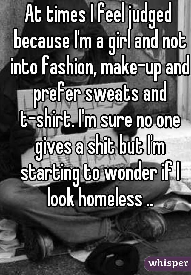 At times I feel judged because I'm a girl and not into fashion, make-up and prefer sweats and t-shirt. I'm sure no one gives a shit but I'm starting to wonder if I look homeless ..