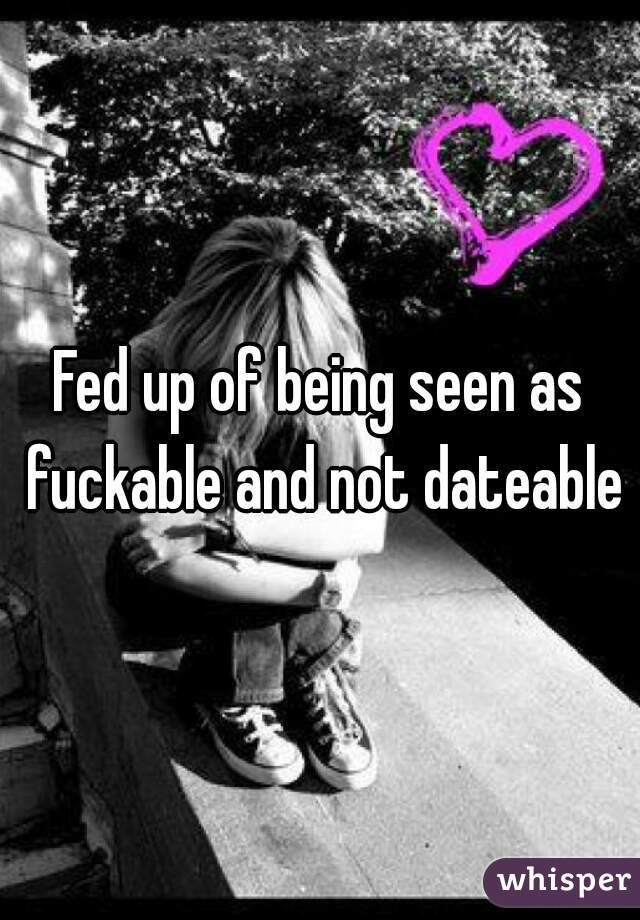 Fed up of being seen as fuckable and not dateable
