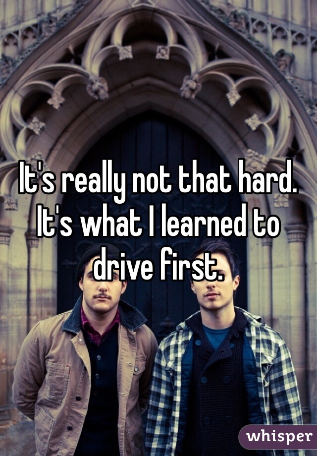 It's really not that hard. It's what I learned to drive first. 