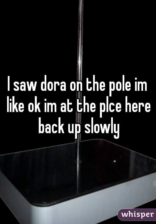 I saw dora on the pole im like ok im at the plce here back up slowly