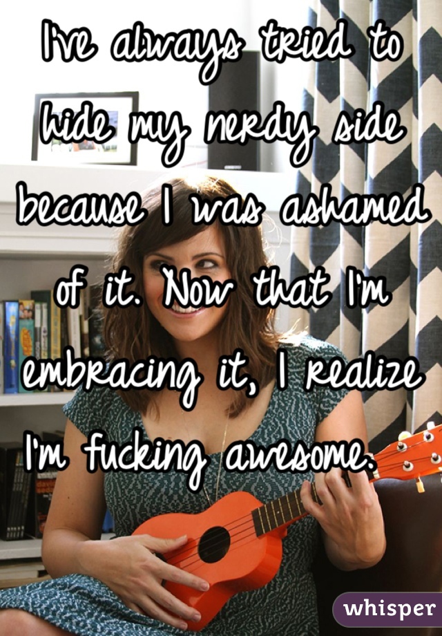 I've always tried to hide my nerdy side because I was ashamed of it. Now that I'm embracing it, I realize I'm fucking awesome.  
