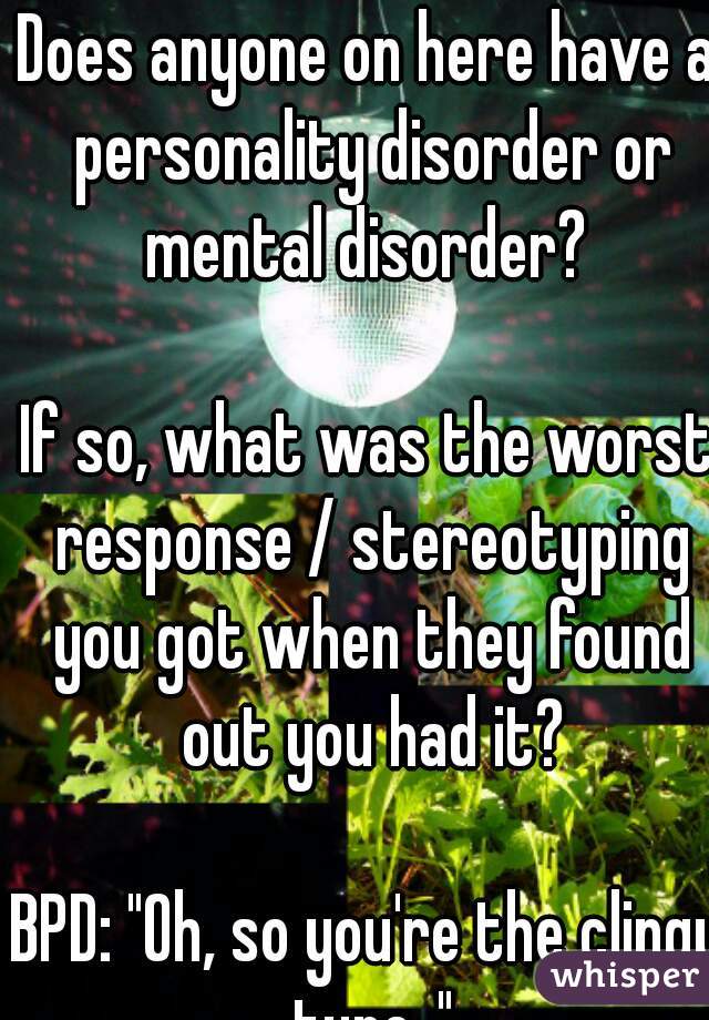 Does anyone on here have a personality disorder or mental disorder? 

If so, what was the worst response / stereotyping you got when they found out you had it?

BPD: "Oh, so you're the clingy type.."