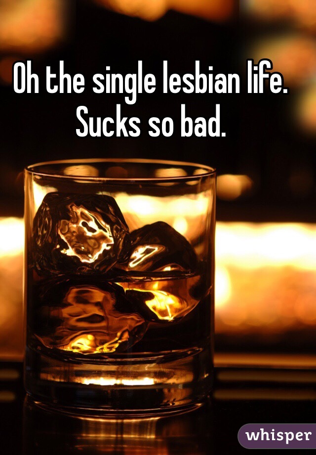 Oh the single lesbian life. 
Sucks so bad. 