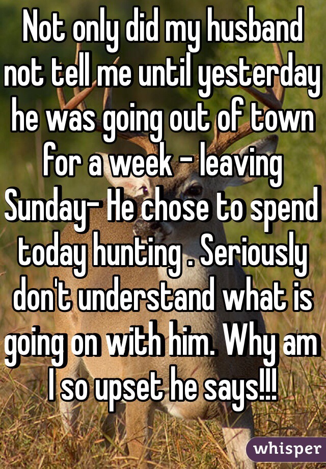 Not only did my husband not tell me until yesterday he was going out of town for a week - leaving Sunday- He chose to spend today hunting . Seriously don't understand what is going on with him. Why am I so upset he says!!! 