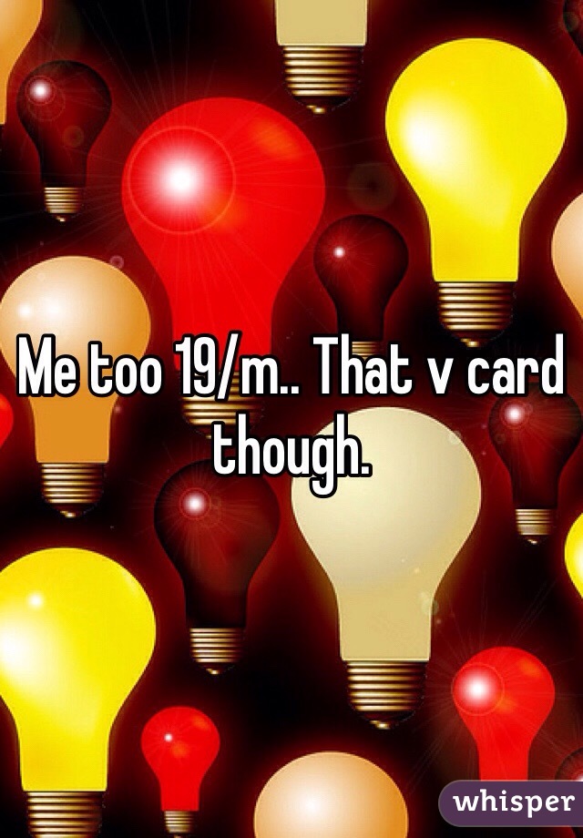 Me too 19/m.. That v card though.