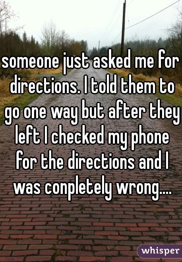 someone just asked me for directions. I told them to go one way but after they left I checked my phone for the directions and I was conpletely wrong....