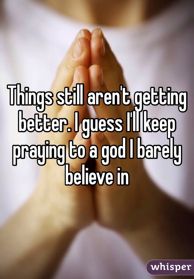 Things still aren't getting better. I guess I'll keep praying to a god I barely believe in