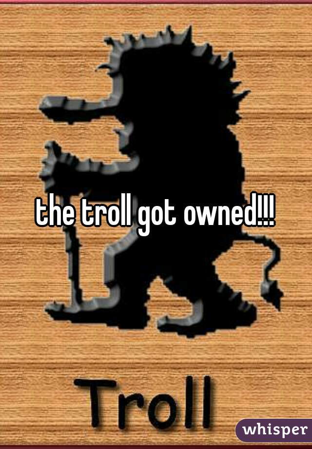 the troll got owned!!!