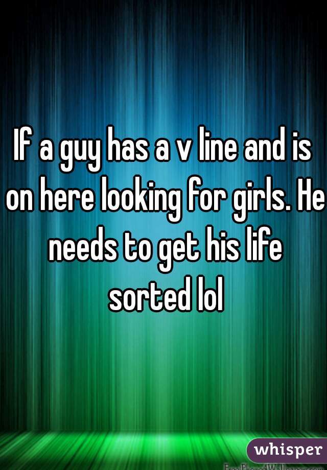 If a guy has a v line and is on here looking for girls. He needs to get his life sorted lol
