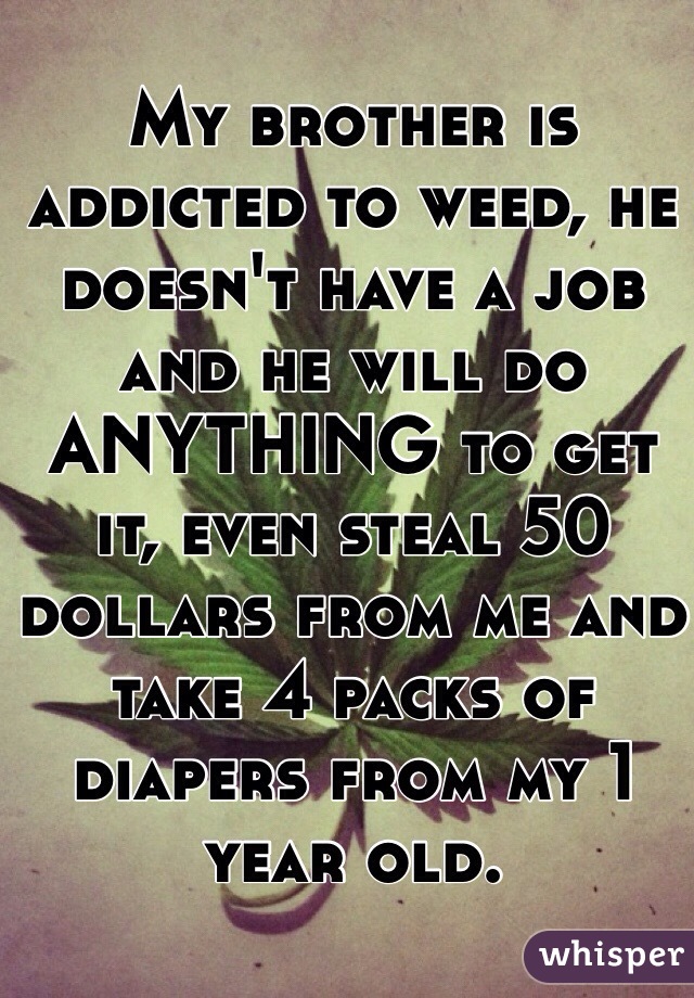 My brother is addicted to weed, he doesn't have a job and he will do ANYTHING to get it, even steal 50 dollars from me and take 4 packs of diapers from my 1 year old. 