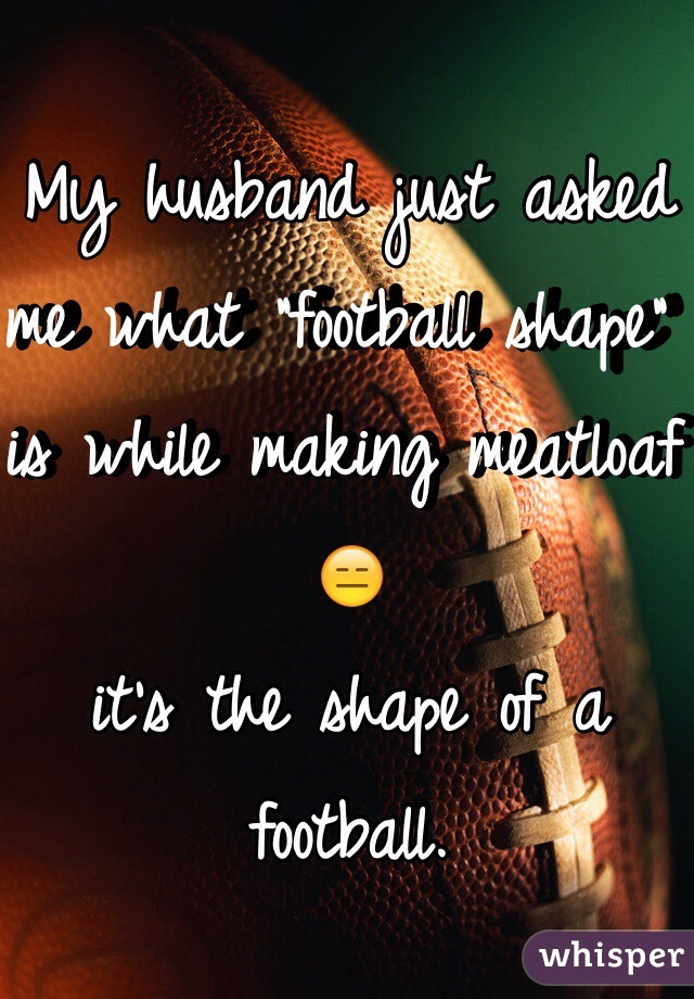 My husband just asked me what "football shape" is while making meatloaf 😑 
it's the shape of a football. 