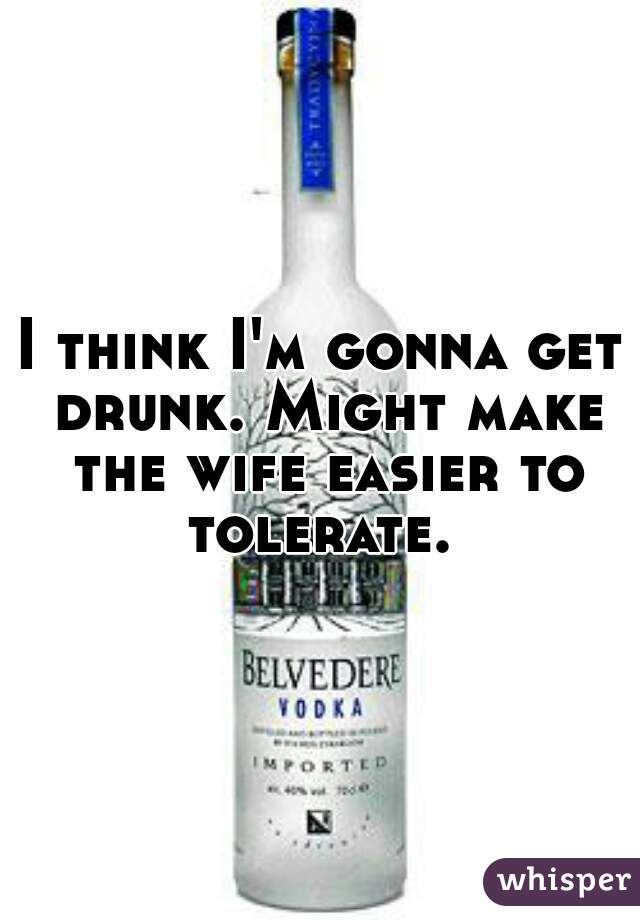 I think I'm gonna get drunk. Might make the wife easier to tolerate. 
