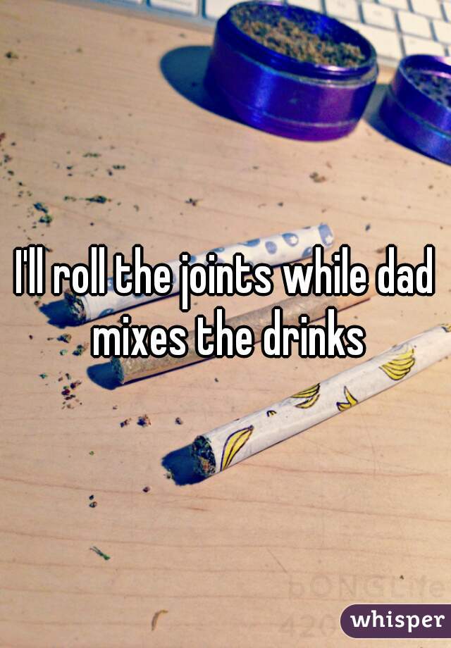 I'll roll the joints while dad mixes the drinks