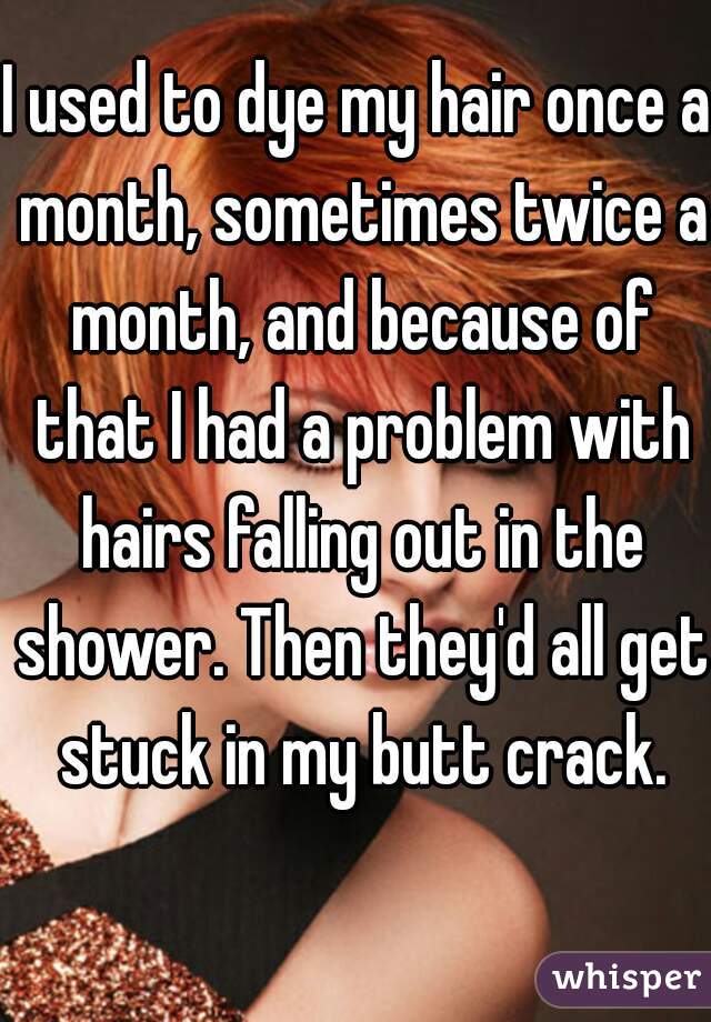 I used to dye my hair once a month, sometimes twice a month, and because of that I had a problem with hairs falling out in the shower. Then they'd all get stuck in my butt crack.