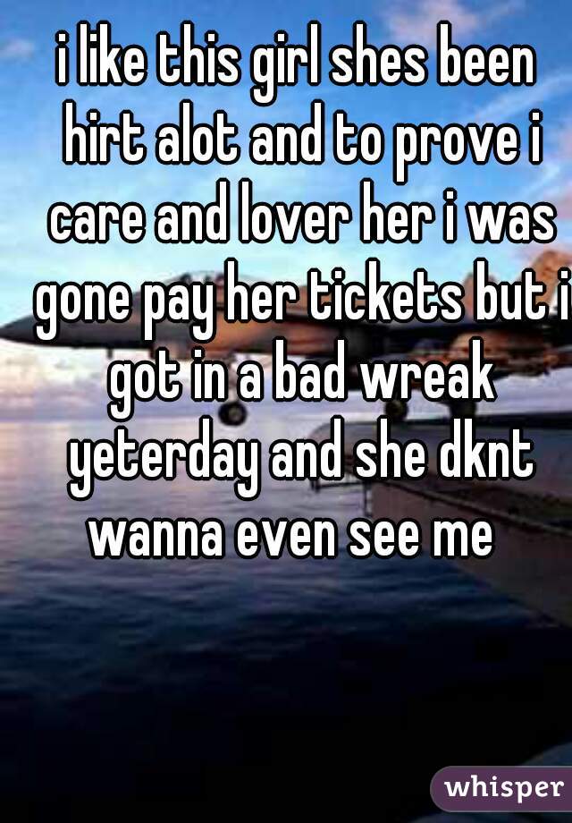 i like this girl shes been hirt alot and to prove i care and lover her i was gone pay her tickets but i got in a bad wreak yeterday and she dknt wanna even see me  