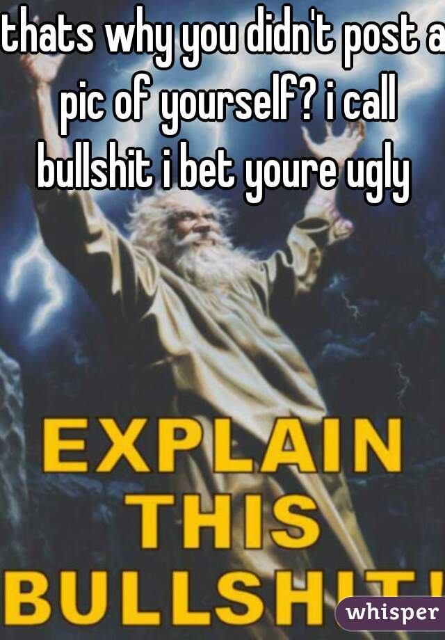 thats why you didn't post a pic of yourself? i call bullshit i bet youre ugly 