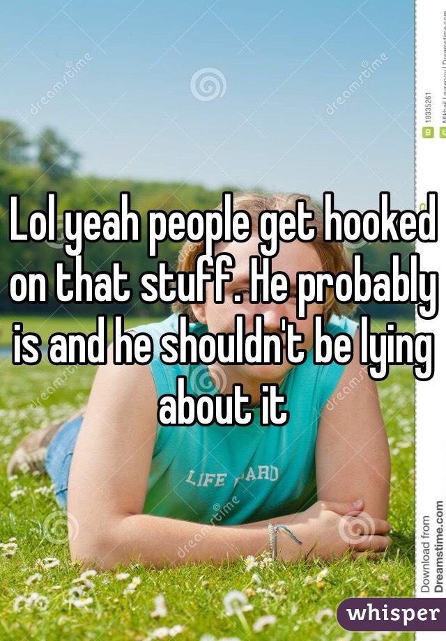 Lol yeah people get hooked on that stuff. He probably is and he shouldn't be lying about it