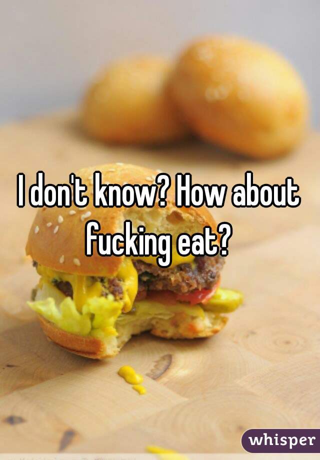 I don't know? How about fucking eat? 