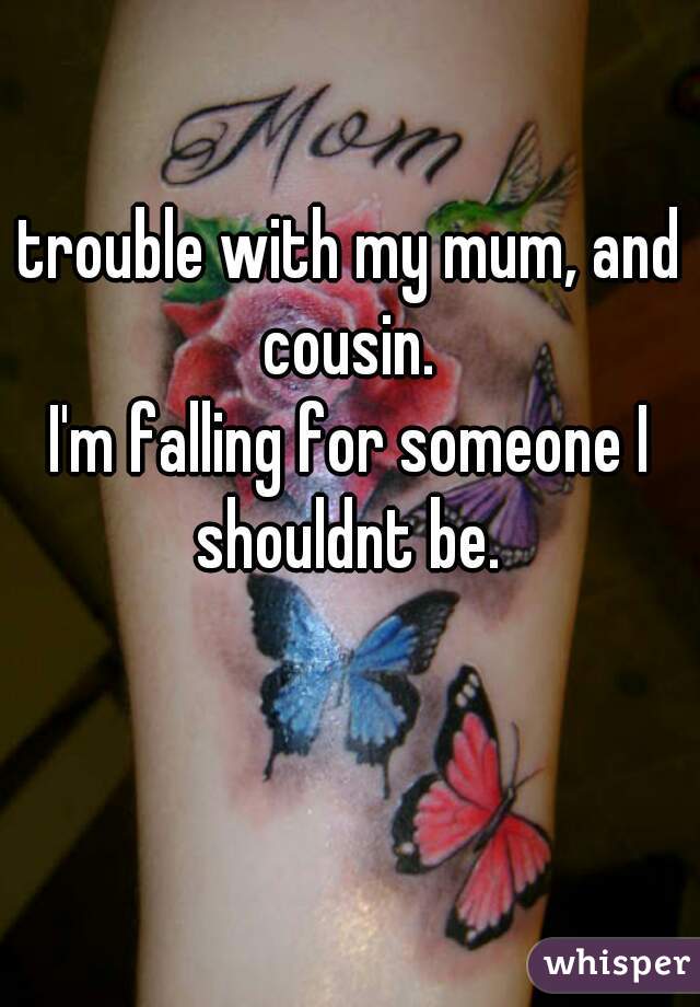 trouble with my mum, and cousin. 
I'm falling for someone I shouldnt be. 